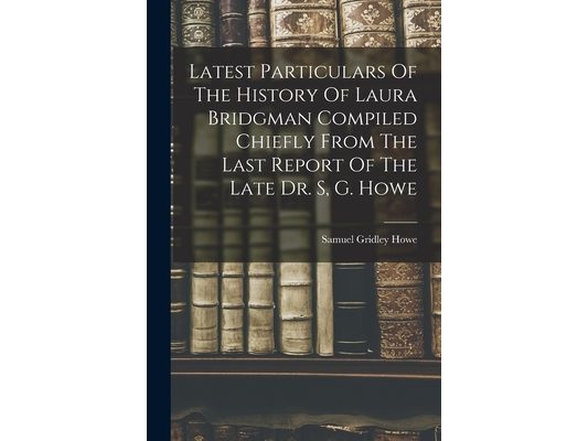 Latest Particulars Of The History Of Laura Bridgman Compiled Chiefly From The Last Report Of The Late Dr. S, G. Howe