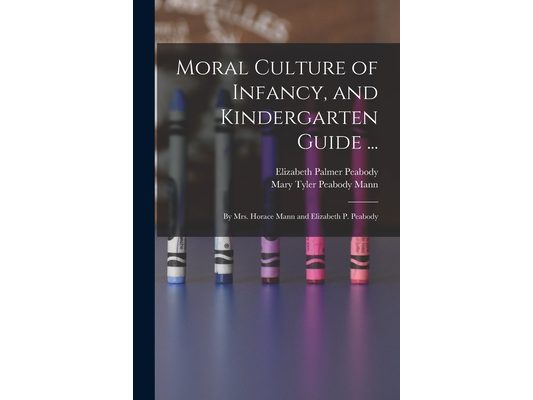 Moral Culture of Infancy, and Kindergarten Guide ...: By Mrs. Horace Mann and Elizabeth P. Peabody
