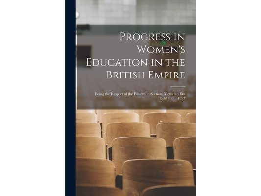 Progress in Women's Education in the British Empire: Being the Resport of the Education Section, Victorian Era Exhibition, 1897
