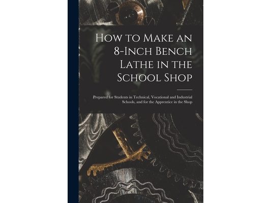 How to Make an 8-Inch Bench Lathe in the School Shop: Prepared for Students in Technical, Vocational and Industrial Schools, and for the Apprentice in