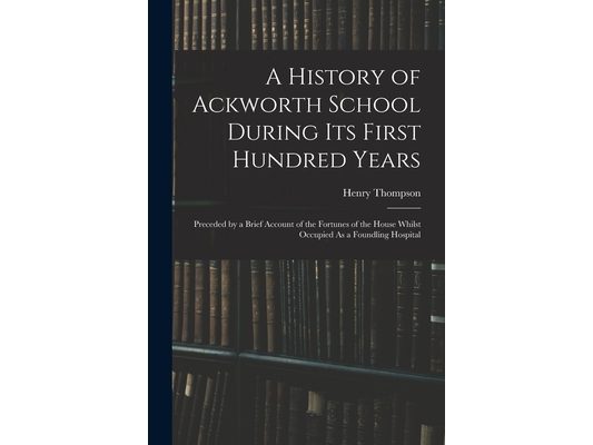 A History of Ackworth School During Its First Hundred Years: Preceded by a Brief Account of the Fortunes of the House Whilst Occupied As a Foundling H