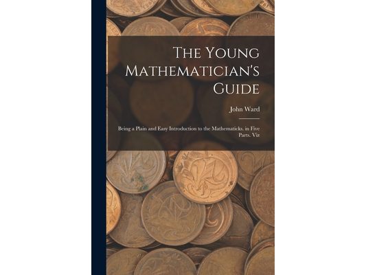 The Young Mathematician's Guide: Being a Plain and Easy Introduction to the Mathematicks. in Five Parts. Viz