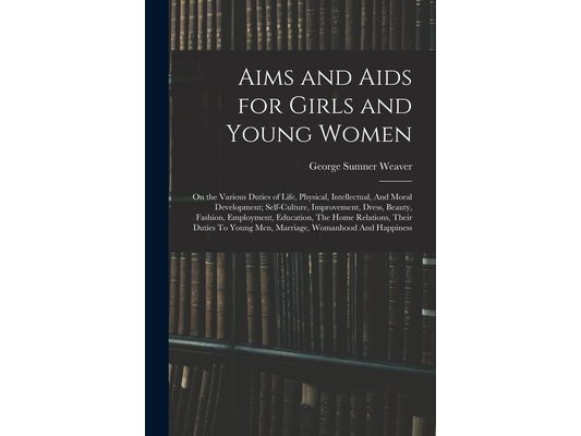 Aims and Aids for Girls and Young Women: On the Various Duties of Life, Physical, Intellectual, And Moral Development; Self-Culture, Improvement, Dres