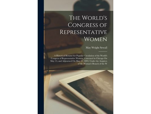 The World's Congress of Representative Women: A Historical Résumé for Popular Circulation of the World's Congress of Representative Women, Convened in