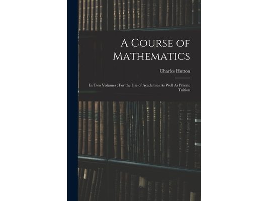 A Course of Mathematics: In Two Volumes: For the Use of Academies As Well As Private Tuition