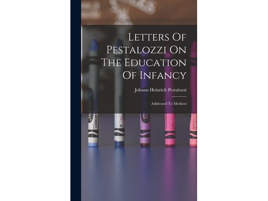 Letters Of Pestalozzi On The Education Of Infancy: Addressed To Mothers