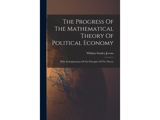 The Progress Of The Mathematical Theory Of Political Economy: With An Explanation Of The Principles Of The Theory