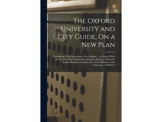 The Oxford University and City Guide, On a New Plan: Containing a Full Description of the Colleges ... in Oxford; With an Account of the Dresses, Exam