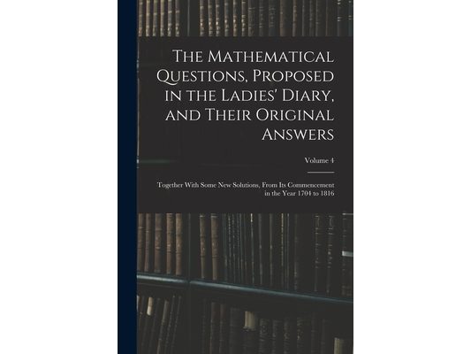 The Mathematical Questions, Proposed in the Ladies' Diary, and Their Original Answers: Together With Some New Solutions, From Its Commencement in the