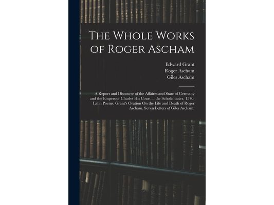 The Whole Works of Roger Ascham: A Report and Discourse of the Affaires and State of Germany and the Emperour Charles His Court ... the Scholemaster.