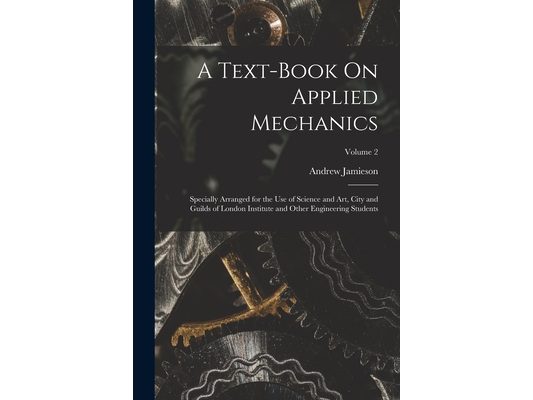 A Text-Book On Applied Mechanics: Specially Arranged for the Use of Science and Art, City and Guilds of London Institute and Other Engineering Student