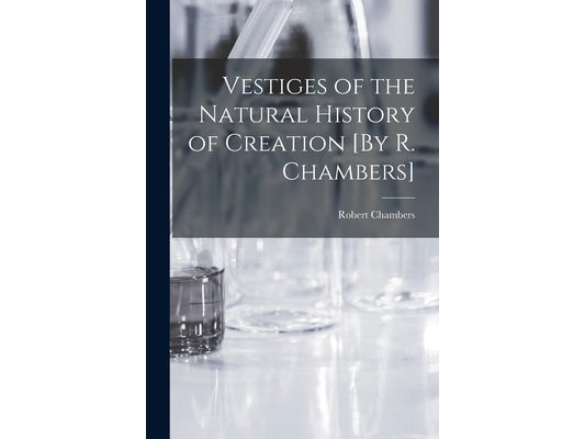 Vestiges of the Natural History of Creation [By R. Chambers]