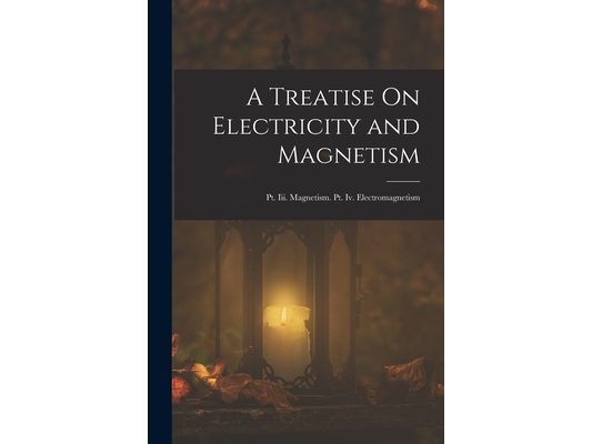 A Treatise On Electricity and Magnetism: Pt. Iii. Magnetism. Pt. Iv. Electromagnetism