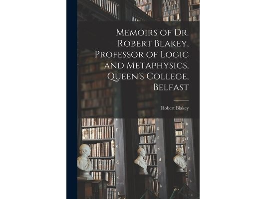 Memoirs of Dr. Robert Blakey, Professor of Logic and Metaphysics, Queen's College, Belfast