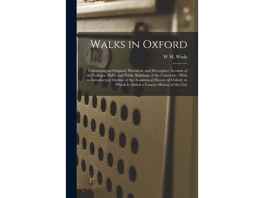 Walks in Oxford: Comprising an Original, Historical, and Descriptive Account of the Colleges, Halls, and Public Buildings of the Univer