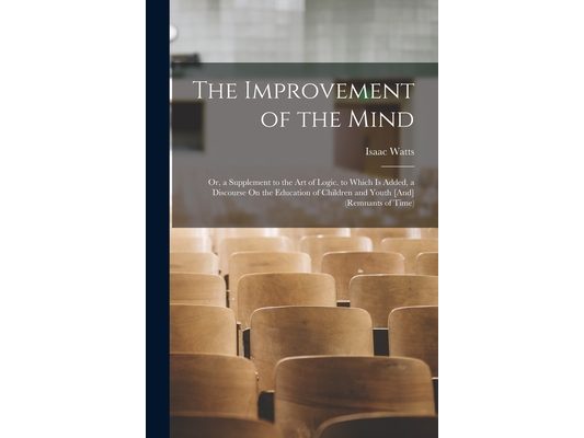The Improvement of the Mind: Or, a Supplement to the Art of Logic. to Which Is Added, a Discourse On the Education of Children and Youth [And] (Rem