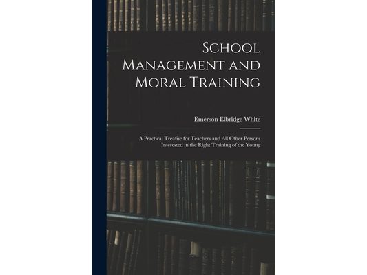 School Management and Moral Training: A Practical Treatise for Teachers and All Other Persons Interested in the Right Training of the Young