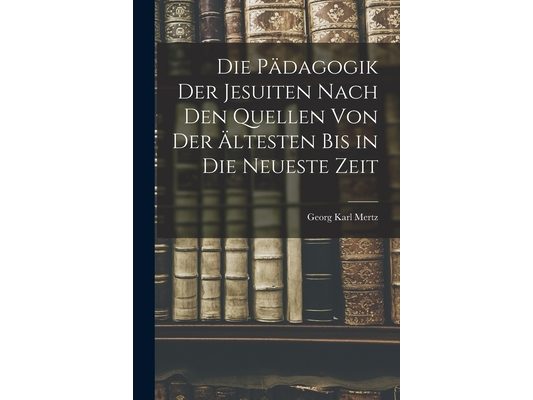 Die Pädagogik der Jesuiten Nach den Quellen von der Ältesten bis in die Neueste Zeit