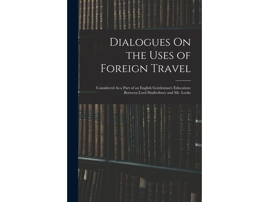 Dialogues On the Uses of Foreign Travel: Considered As a Part of an English Gentleman's Education: Between Lord Shaftesbury and Mr. Locke