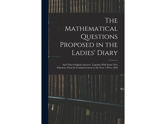 The Mathematical Questions Proposed in the Ladies' Diary: And Their Original Answers, Together With Some New Solutions, From Its Commencement in the Y