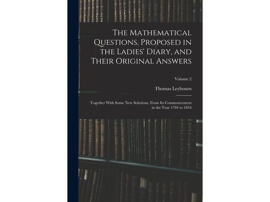 The Mathematical Questions, Proposed in the Ladies' Diary, and Their Original Answers: Together With Some New Solutions, From Its Commencement in the