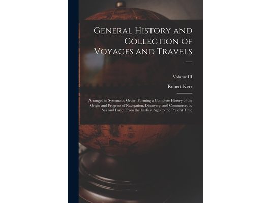 General History and Collection of Voyages and Travels --: Arranged in Systematic Order: Forming a Complete History of the Origin and Progress of Navig