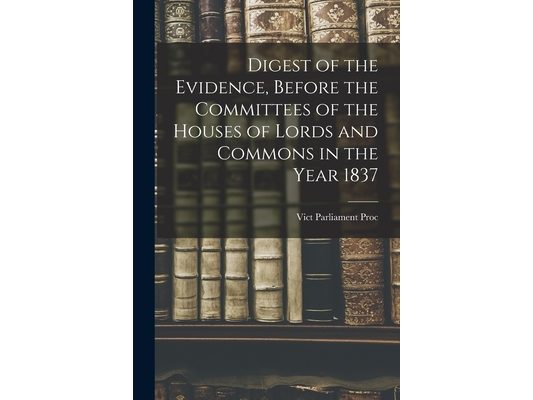 Digest of the Evidence, Before the Committees of the Houses of Lords and Commons in the Year 1837