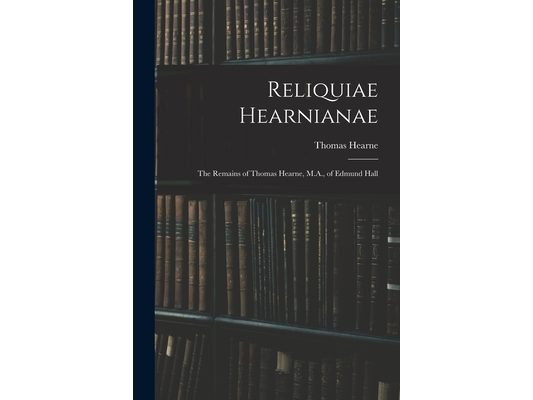 Reliquiae Hearnianae: The Remains of Thomas Hearne, M.A., of Edmund Hall
