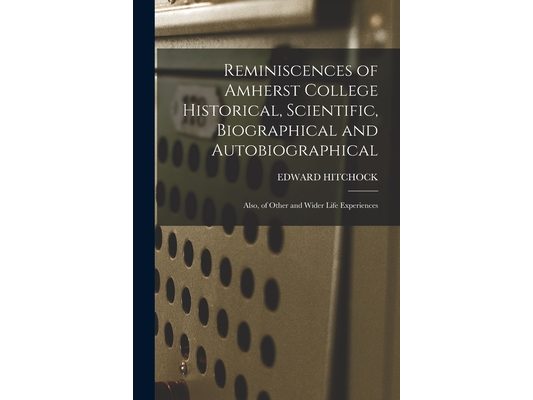 Reminiscences of Amherst College Historical, Scientific, Biographical and Autobiographical: Also, of Other and Wider Life Experiences