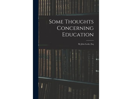 Some Thoughts Concerning Education: By John Locke, Esq