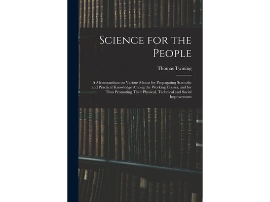 Science for the People: A Memorandum on Various Means for Propagating Scientific and Practical Knowledge Among the Working Classes, and for Th