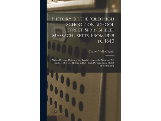 History of the "Old High School" on School Street, Springfield, Massachusetts, From 1828 to 1840: With a Personal History of the Teachers: Also, the N