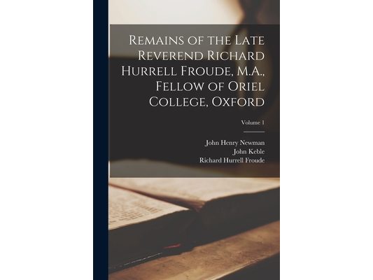 Remains of the Late Reverend Richard Hurrell Froude, M.A., Fellow of Oriel College, Oxford; Volume 1