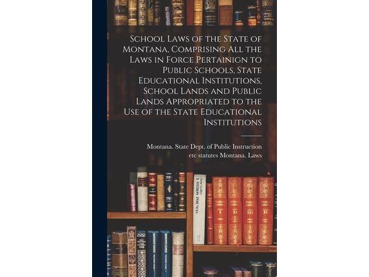 School Laws of the State of Montana, Comprising all the Laws in Force Pertainign to Public Schools, State Educational Institutions, School Lands and P