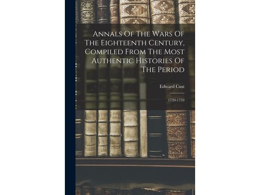 Annals Of The Wars Of The Eighteenth Century, Compiled From The Most Authentic Histories Of The Period: 1739-1759