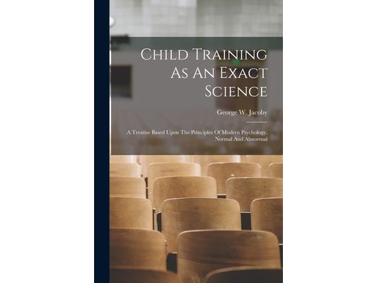 Child Training As An Exact Science: A Treatise Based Upon The Principles Of Modern Psychology, Normal And Abnormal