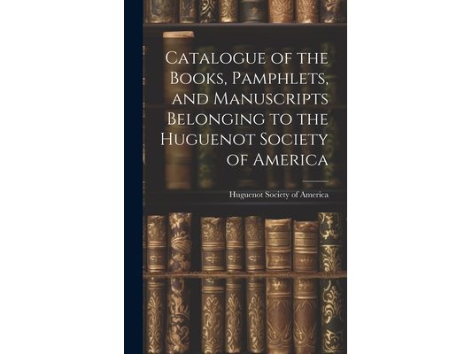 Catalogue of the Books, Pamphlets, and Manuscripts Belonging to the Huguenot Society of America