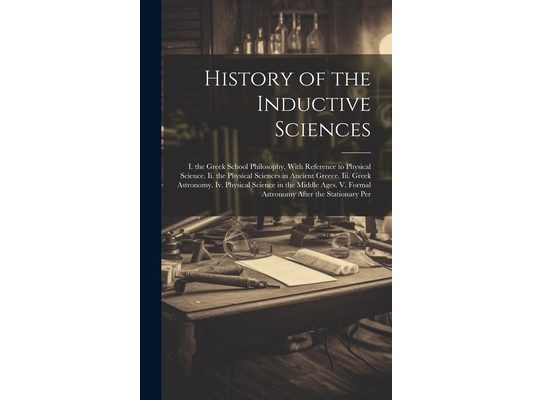 History of the Inductive Sciences: I. the Greek School Philosophy, With Reference to Physical Science. Ii. the Physical Sciences in Ancient Greece. Ii