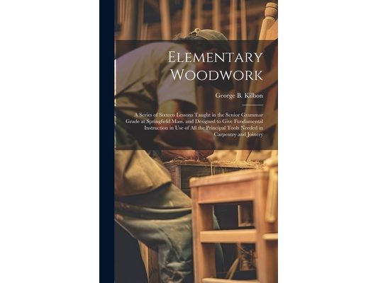 Elementary Woodwork: A Series of Sixteen Lessons Taught in the Senior Grammar Grade at Springfield Mass. and Designed to Give Fundamental I