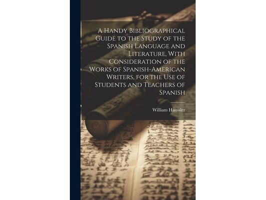 A Handy Bibliographical Guide to the Study of the Spanish Language and Literature, With Consideration of the Works of Spanish-American Writers, for th