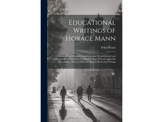 Educational Writings of Horace Mann: Containing Contributions to the Common School Journal and Addresses of the President of Antioch College With an A