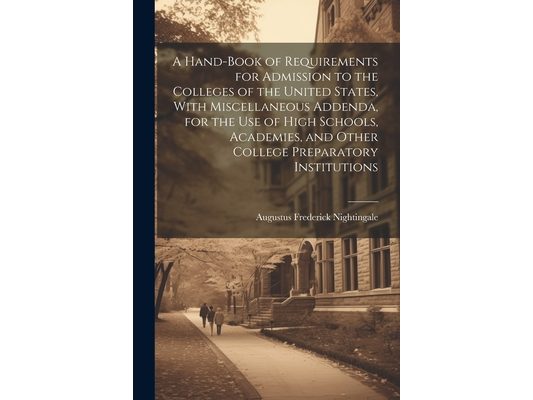 A Hand-book of Requirements for Admission to the Colleges of the United States, With Miscellaneous Addenda, for the use of High Schools, Academies, an