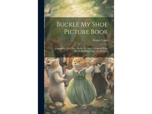 Buckle my Shoe Picture Book; Containing, One, two, Buckle my Shoe; A Gaping-wide-mouth-waddling Frog, My Mother ..