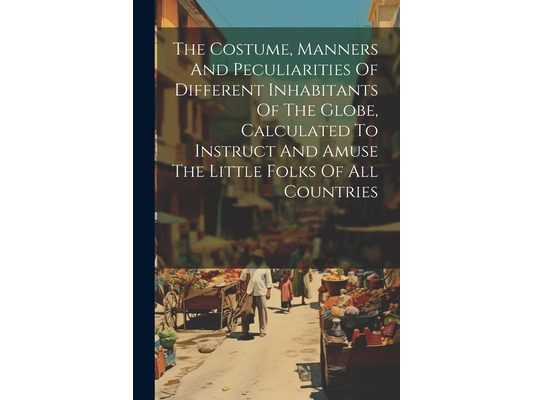 The Costume, Manners And Peculiarities Of Different Inhabitants Of The Globe, Calculated To Instruct And Amuse The Little Folks Of All Countries