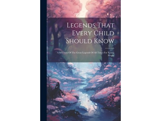 Legends That Every Child Should Know: A Selection Of The Great Legends Of All Times For Young People