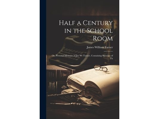 Half a Century in the School Room; or, Personal Memoirs of Jas. W. Turner, Containing Sketches of Th
