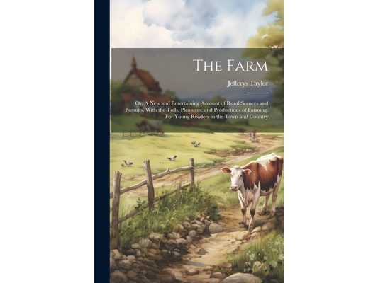 The Farm: Or, A new and Entertaining Account of Rural Scences and Pursuits, With the Toils, Pleasures, and Productions of Farmin