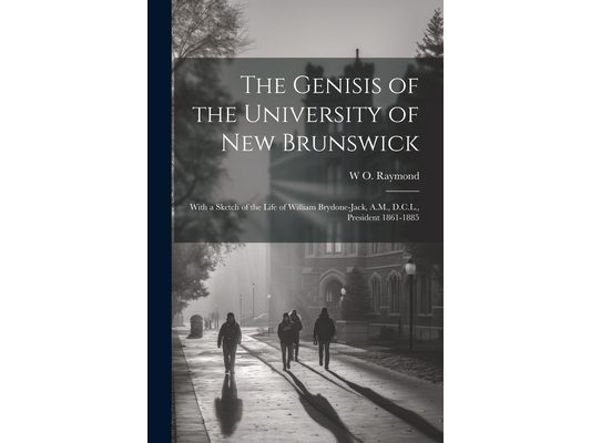 The Genisis of the University of New Brunswick; With a Sketch of the Life of William Brydone-Jack, A.M., D.C.L., President 1861-1885