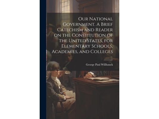 Our National Government. A Brief Catechism and Reader on the Constitution of the United States, for Elementary Schools, Academies, and Colleges