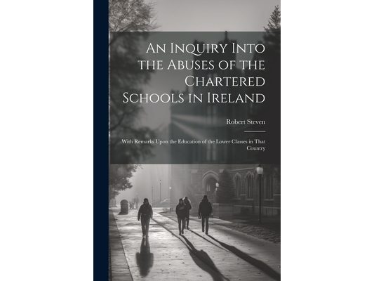 An Inquiry Into the Abuses of the Chartered Schools in Ireland: With Remarks Upon the Education of the Lower Classes in That Country